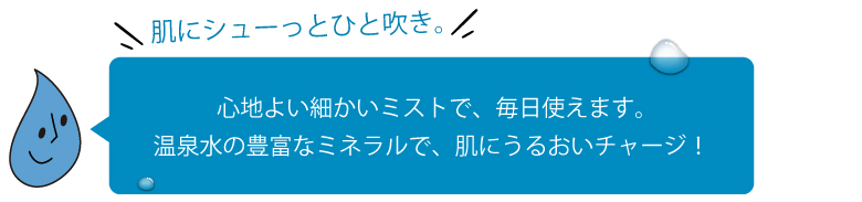 心地よい細かいミストで、毎日使えます。温泉水の豊富なミネラルで、肌にうるおいチャージ！