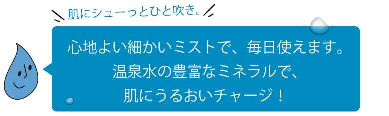 心地よい細かいミストで、毎日使えます。温泉水の豊富なミネラルで、肌にうるおいチャージ！